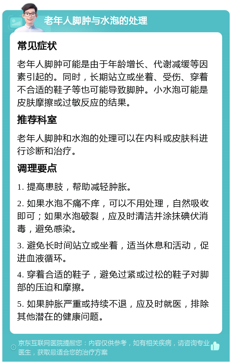 老年人脚肿与水泡的处理 常见症状 老年人脚肿可能是由于年龄增长、代谢减缓等因素引起的。同时，长期站立或坐着、受伤、穿着不合适的鞋子等也可能导致脚肿。小水泡可能是皮肤摩擦或过敏反应的结果。 推荐科室 老年人脚肿和水泡的处理可以在内科或皮肤科进行诊断和治疗。 调理要点 1. 提高患肢，帮助减轻肿胀。 2. 如果水泡不痛不痒，可以不用处理，自然吸收即可；如果水泡破裂，应及时清洁并涂抹碘伏消毒，避免感染。 3. 避免长时间站立或坐着，适当休息和活动，促进血液循环。 4. 穿着合适的鞋子，避免过紧或过松的鞋子对脚部的压迫和摩擦。 5. 如果肿胀严重或持续不退，应及时就医，排除其他潜在的健康问题。