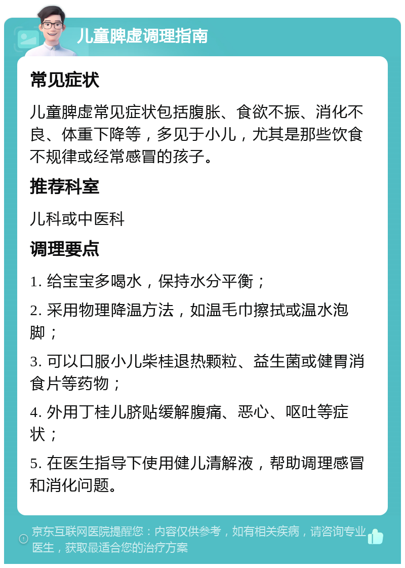 儿童脾虚调理指南 常见症状 儿童脾虚常见症状包括腹胀、食欲不振、消化不良、体重下降等，多见于小儿，尤其是那些饮食不规律或经常感冒的孩子。 推荐科室 儿科或中医科 调理要点 1. 给宝宝多喝水，保持水分平衡； 2. 采用物理降温方法，如温毛巾擦拭或温水泡脚； 3. 可以口服小儿柴桂退热颗粒、益生菌或健胃消食片等药物； 4. 外用丁桂儿脐贴缓解腹痛、恶心、呕吐等症状； 5. 在医生指导下使用健儿清解液，帮助调理感冒和消化问题。