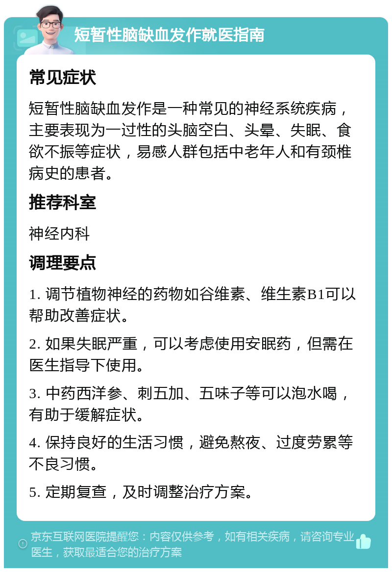 短暂性脑缺血发作就医指南 常见症状 短暂性脑缺血发作是一种常见的神经系统疾病，主要表现为一过性的头脑空白、头晕、失眠、食欲不振等症状，易感人群包括中老年人和有颈椎病史的患者。 推荐科室 神经内科 调理要点 1. 调节植物神经的药物如谷维素、维生素B1可以帮助改善症状。 2. 如果失眠严重，可以考虑使用安眠药，但需在医生指导下使用。 3. 中药西洋参、刺五加、五味子等可以泡水喝，有助于缓解症状。 4. 保持良好的生活习惯，避免熬夜、过度劳累等不良习惯。 5. 定期复查，及时调整治疗方案。