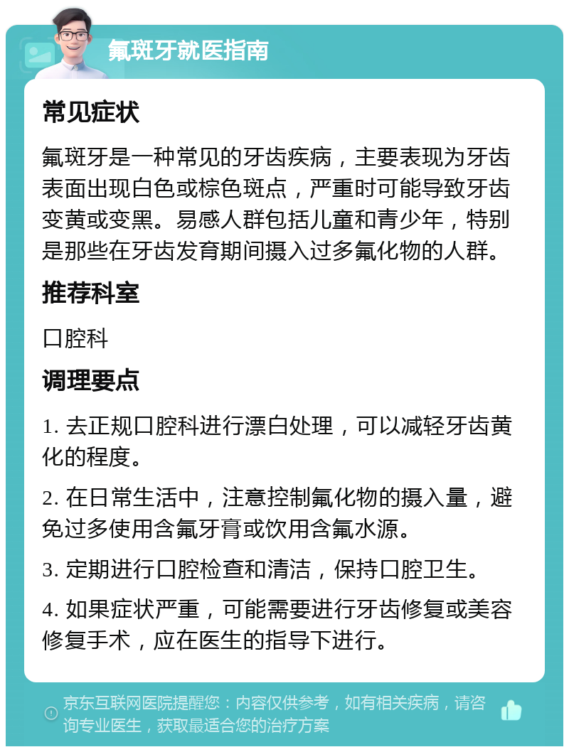 氟斑牙就医指南 常见症状 氟斑牙是一种常见的牙齿疾病，主要表现为牙齿表面出现白色或棕色斑点，严重时可能导致牙齿变黄或变黑。易感人群包括儿童和青少年，特别是那些在牙齿发育期间摄入过多氟化物的人群。 推荐科室 口腔科 调理要点 1. 去正规口腔科进行漂白处理，可以减轻牙齿黄化的程度。 2. 在日常生活中，注意控制氟化物的摄入量，避免过多使用含氟牙膏或饮用含氟水源。 3. 定期进行口腔检查和清洁，保持口腔卫生。 4. 如果症状严重，可能需要进行牙齿修复或美容修复手术，应在医生的指导下进行。