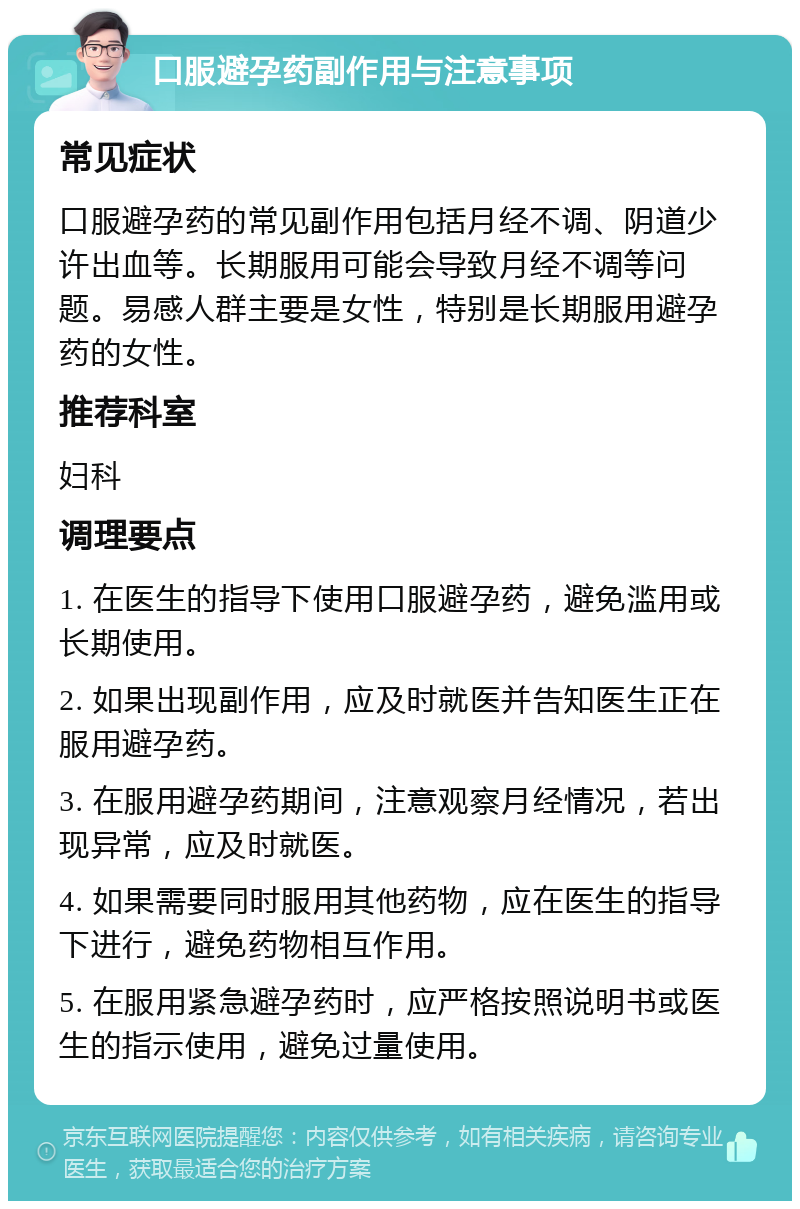 口服避孕药副作用与注意事项 常见症状 口服避孕药的常见副作用包括月经不调、阴道少许出血等。长期服用可能会导致月经不调等问题。易感人群主要是女性，特别是长期服用避孕药的女性。 推荐科室 妇科 调理要点 1. 在医生的指导下使用口服避孕药，避免滥用或长期使用。 2. 如果出现副作用，应及时就医并告知医生正在服用避孕药。 3. 在服用避孕药期间，注意观察月经情况，若出现异常，应及时就医。 4. 如果需要同时服用其他药物，应在医生的指导下进行，避免药物相互作用。 5. 在服用紧急避孕药时，应严格按照说明书或医生的指示使用，避免过量使用。