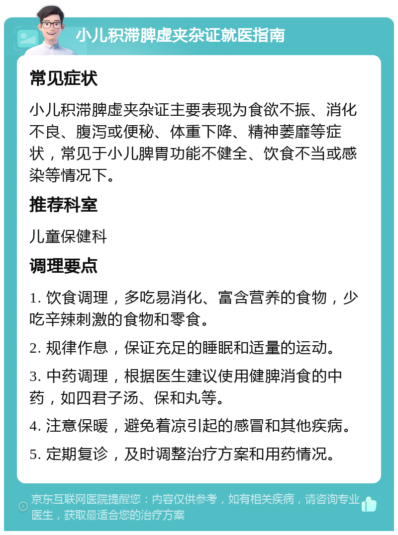 小儿积滞脾虚夹杂证就医指南 常见症状 小儿积滞脾虚夹杂证主要表现为食欲不振、消化不良、腹泻或便秘、体重下降、精神萎靡等症状，常见于小儿脾胃功能不健全、饮食不当或感染等情况下。 推荐科室 儿童保健科 调理要点 1. 饮食调理，多吃易消化、富含营养的食物，少吃辛辣刺激的食物和零食。 2. 规律作息，保证充足的睡眠和适量的运动。 3. 中药调理，根据医生建议使用健脾消食的中药，如四君子汤、保和丸等。 4. 注意保暖，避免着凉引起的感冒和其他疾病。 5. 定期复诊，及时调整治疗方案和用药情况。