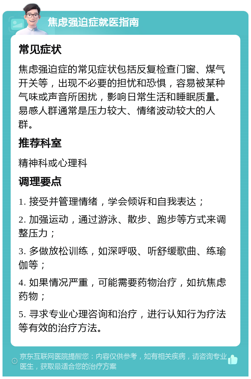 焦虑强迫症就医指南 常见症状 焦虑强迫症的常见症状包括反复检查门窗、煤气开关等，出现不必要的担忧和恐惧，容易被某种气味或声音所困扰，影响日常生活和睡眠质量。易感人群通常是压力较大、情绪波动较大的人群。 推荐科室 精神科或心理科 调理要点 1. 接受并管理情绪，学会倾诉和自我表达； 2. 加强运动，通过游泳、散步、跑步等方式来调整压力； 3. 多做放松训练，如深呼吸、听舒缓歌曲、练瑜伽等； 4. 如果情况严重，可能需要药物治疗，如抗焦虑药物； 5. 寻求专业心理咨询和治疗，进行认知行为疗法等有效的治疗方法。