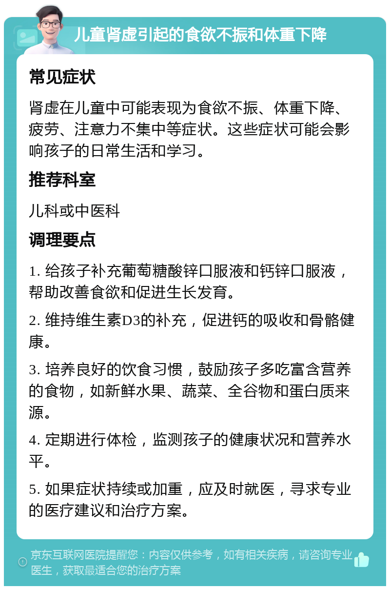 儿童肾虚引起的食欲不振和体重下降 常见症状 肾虚在儿童中可能表现为食欲不振、体重下降、疲劳、注意力不集中等症状。这些症状可能会影响孩子的日常生活和学习。 推荐科室 儿科或中医科 调理要点 1. 给孩子补充葡萄糖酸锌口服液和钙锌口服液，帮助改善食欲和促进生长发育。 2. 维持维生素D3的补充，促进钙的吸收和骨骼健康。 3. 培养良好的饮食习惯，鼓励孩子多吃富含营养的食物，如新鲜水果、蔬菜、全谷物和蛋白质来源。 4. 定期进行体检，监测孩子的健康状况和营养水平。 5. 如果症状持续或加重，应及时就医，寻求专业的医疗建议和治疗方案。