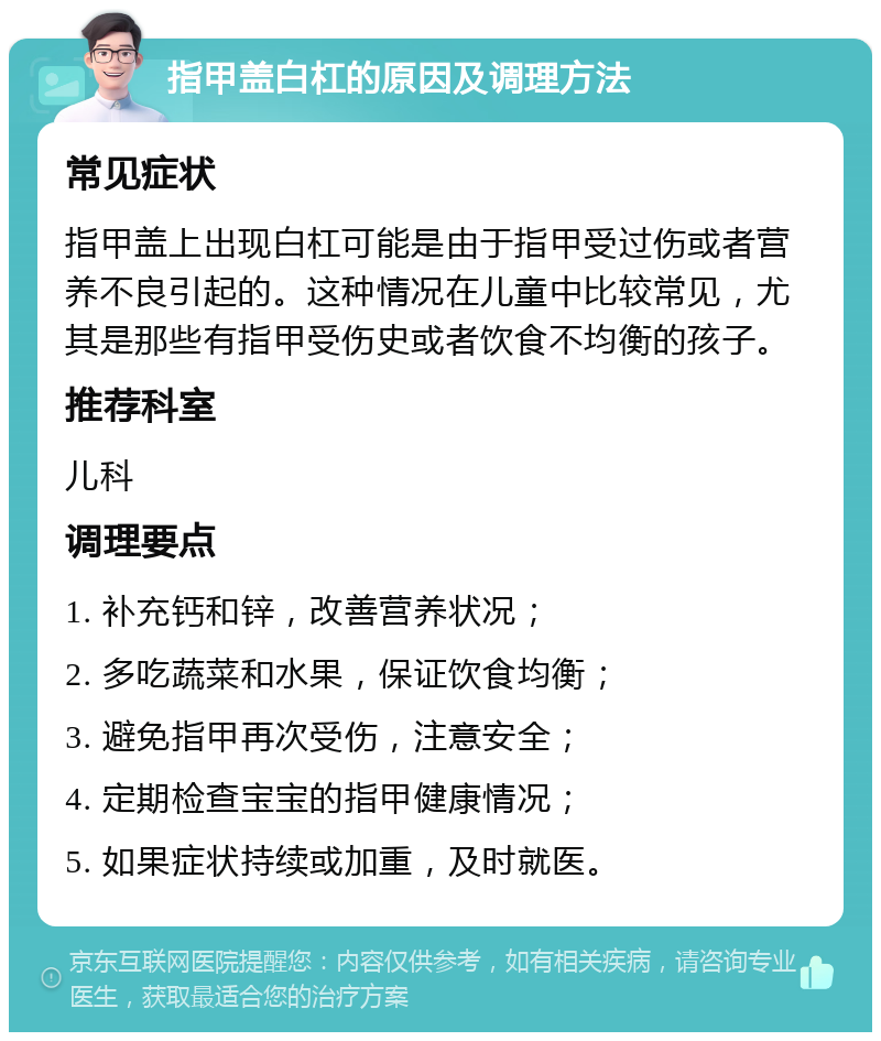 指甲盖白杠的原因及调理方法 常见症状 指甲盖上出现白杠可能是由于指甲受过伤或者营养不良引起的。这种情况在儿童中比较常见，尤其是那些有指甲受伤史或者饮食不均衡的孩子。 推荐科室 儿科 调理要点 1. 补充钙和锌，改善营养状况； 2. 多吃蔬菜和水果，保证饮食均衡； 3. 避免指甲再次受伤，注意安全； 4. 定期检查宝宝的指甲健康情况； 5. 如果症状持续或加重，及时就医。