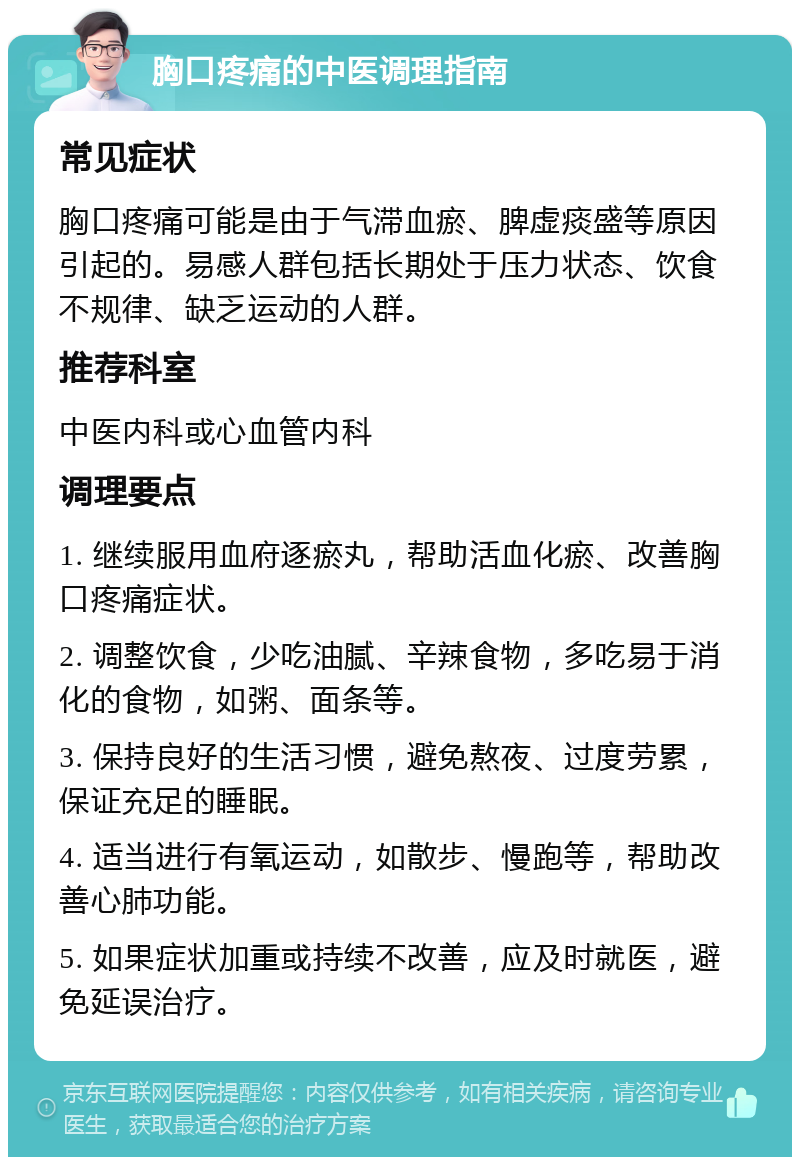 胸口疼痛的中医调理指南 常见症状 胸口疼痛可能是由于气滞血瘀、脾虚痰盛等原因引起的。易感人群包括长期处于压力状态、饮食不规律、缺乏运动的人群。 推荐科室 中医内科或心血管内科 调理要点 1. 继续服用血府逐瘀丸，帮助活血化瘀、改善胸口疼痛症状。 2. 调整饮食，少吃油腻、辛辣食物，多吃易于消化的食物，如粥、面条等。 3. 保持良好的生活习惯，避免熬夜、过度劳累，保证充足的睡眠。 4. 适当进行有氧运动，如散步、慢跑等，帮助改善心肺功能。 5. 如果症状加重或持续不改善，应及时就医，避免延误治疗。