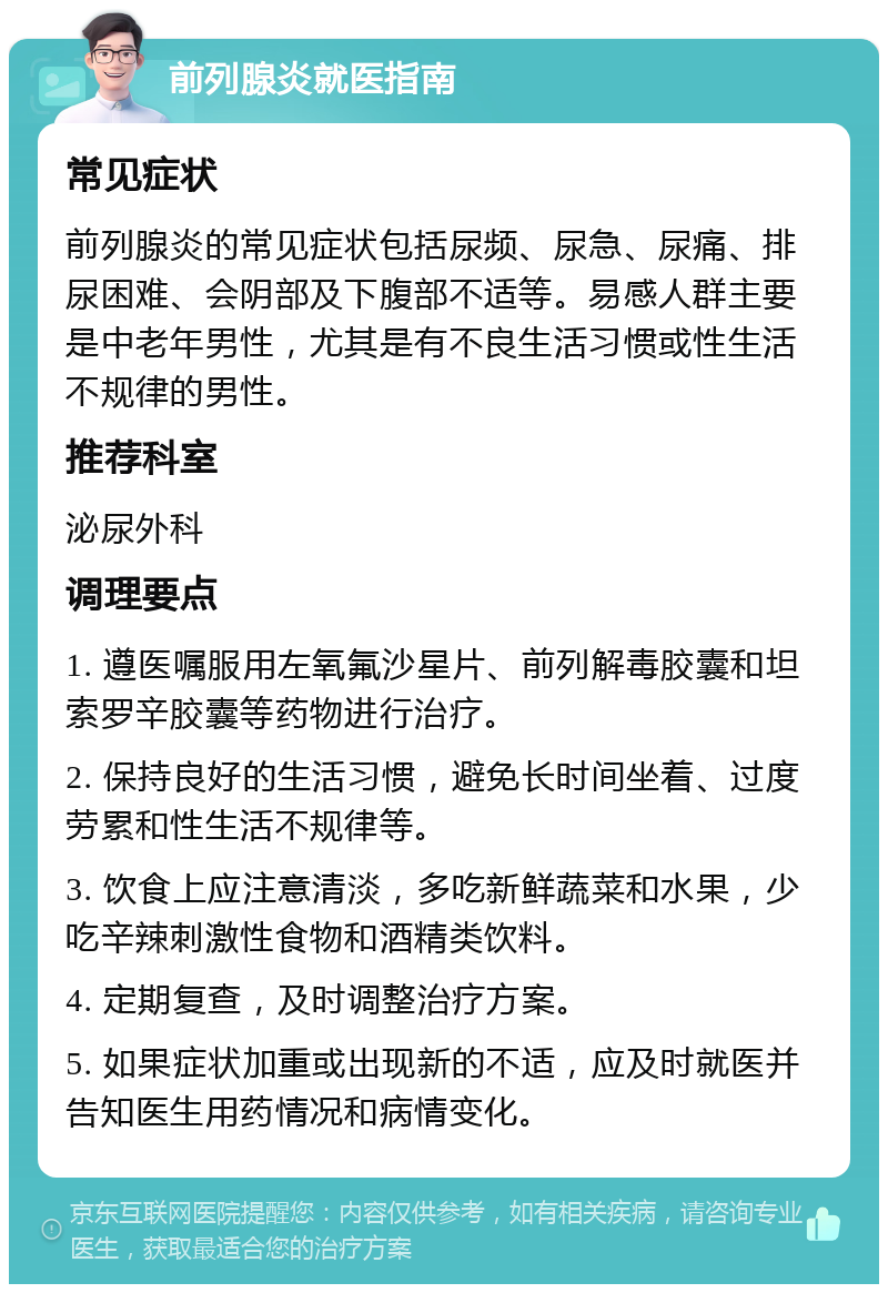 前列腺炎就医指南 常见症状 前列腺炎的常见症状包括尿频、尿急、尿痛、排尿困难、会阴部及下腹部不适等。易感人群主要是中老年男性，尤其是有不良生活习惯或性生活不规律的男性。 推荐科室 泌尿外科 调理要点 1. 遵医嘱服用左氧氟沙星片、前列解毒胶囊和坦索罗辛胶囊等药物进行治疗。 2. 保持良好的生活习惯，避免长时间坐着、过度劳累和性生活不规律等。 3. 饮食上应注意清淡，多吃新鲜蔬菜和水果，少吃辛辣刺激性食物和酒精类饮料。 4. 定期复查，及时调整治疗方案。 5. 如果症状加重或出现新的不适，应及时就医并告知医生用药情况和病情变化。