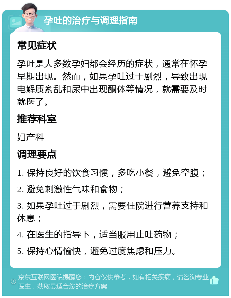 孕吐的治疗与调理指南 常见症状 孕吐是大多数孕妇都会经历的症状，通常在怀孕早期出现。然而，如果孕吐过于剧烈，导致出现电解质紊乱和尿中出现酮体等情况，就需要及时就医了。 推荐科室 妇产科 调理要点 1. 保持良好的饮食习惯，多吃小餐，避免空腹； 2. 避免刺激性气味和食物； 3. 如果孕吐过于剧烈，需要住院进行营养支持和休息； 4. 在医生的指导下，适当服用止吐药物； 5. 保持心情愉快，避免过度焦虑和压力。