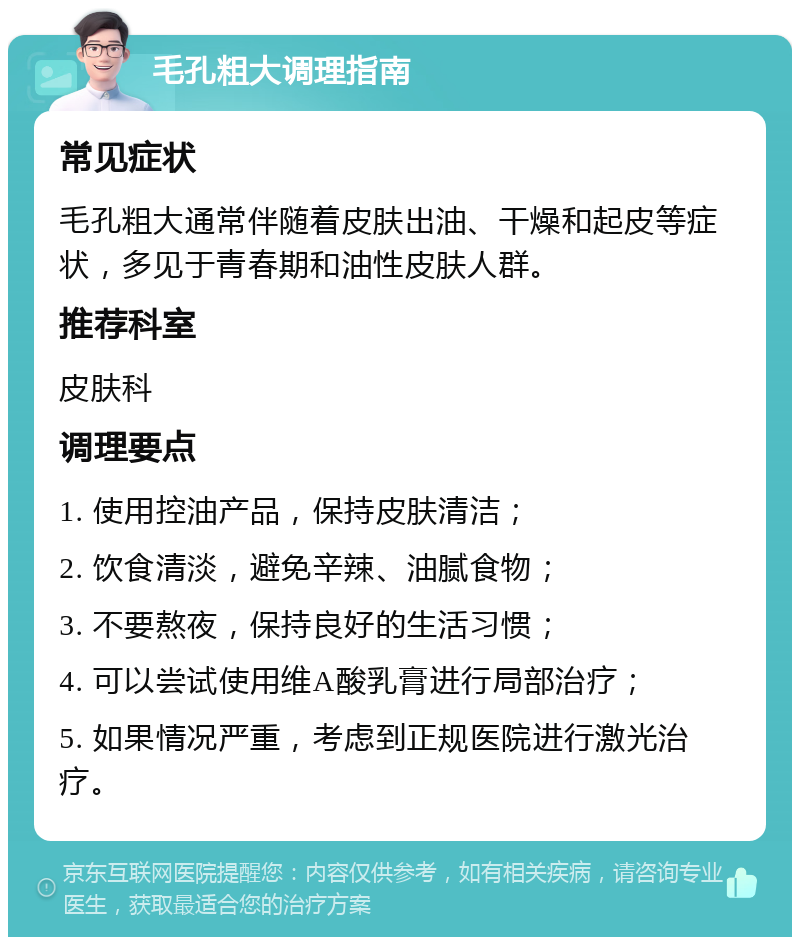 毛孔粗大调理指南 常见症状 毛孔粗大通常伴随着皮肤出油、干燥和起皮等症状，多见于青春期和油性皮肤人群。 推荐科室 皮肤科 调理要点 1. 使用控油产品，保持皮肤清洁； 2. 饮食清淡，避免辛辣、油腻食物； 3. 不要熬夜，保持良好的生活习惯； 4. 可以尝试使用维A酸乳膏进行局部治疗； 5. 如果情况严重，考虑到正规医院进行激光治疗。