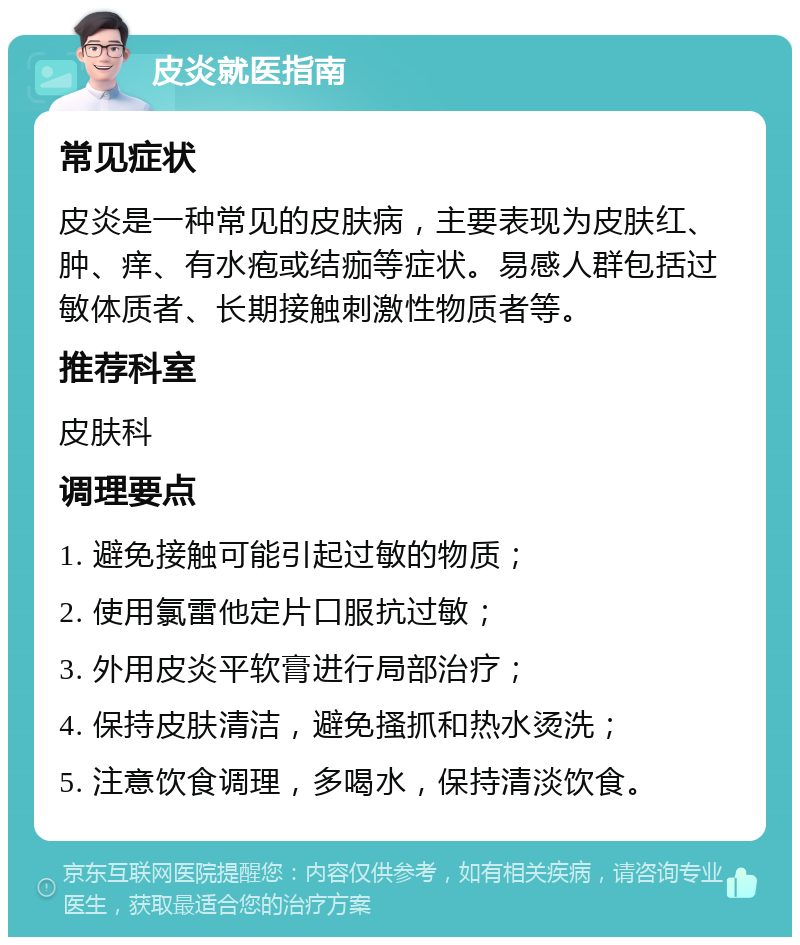 皮炎就医指南 常见症状 皮炎是一种常见的皮肤病，主要表现为皮肤红、肿、痒、有水疱或结痂等症状。易感人群包括过敏体质者、长期接触刺激性物质者等。 推荐科室 皮肤科 调理要点 1. 避免接触可能引起过敏的物质； 2. 使用氯雷他定片口服抗过敏； 3. 外用皮炎平软膏进行局部治疗； 4. 保持皮肤清洁，避免搔抓和热水烫洗； 5. 注意饮食调理，多喝水，保持清淡饮食。