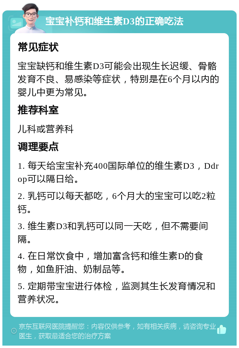 宝宝补钙和维生素D3的正确吃法 常见症状 宝宝缺钙和维生素D3可能会出现生长迟缓、骨骼发育不良、易感染等症状，特别是在6个月以内的婴儿中更为常见。 推荐科室 儿科或营养科 调理要点 1. 每天给宝宝补充400国际单位的维生素D3，Ddrop可以隔日给。 2. 乳钙可以每天都吃，6个月大的宝宝可以吃2粒钙。 3. 维生素D3和乳钙可以同一天吃，但不需要间隔。 4. 在日常饮食中，增加富含钙和维生素D的食物，如鱼肝油、奶制品等。 5. 定期带宝宝进行体检，监测其生长发育情况和营养状况。