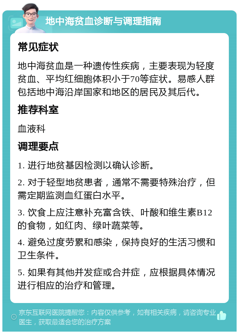 地中海贫血诊断与调理指南 常见症状 地中海贫血是一种遗传性疾病，主要表现为轻度贫血、平均红细胞体积小于70等症状。易感人群包括地中海沿岸国家和地区的居民及其后代。 推荐科室 血液科 调理要点 1. 进行地贫基因检测以确认诊断。 2. 对于轻型地贫患者，通常不需要特殊治疗，但需定期监测血红蛋白水平。 3. 饮食上应注意补充富含铁、叶酸和维生素B12的食物，如红肉、绿叶蔬菜等。 4. 避免过度劳累和感染，保持良好的生活习惯和卫生条件。 5. 如果有其他并发症或合并症，应根据具体情况进行相应的治疗和管理。