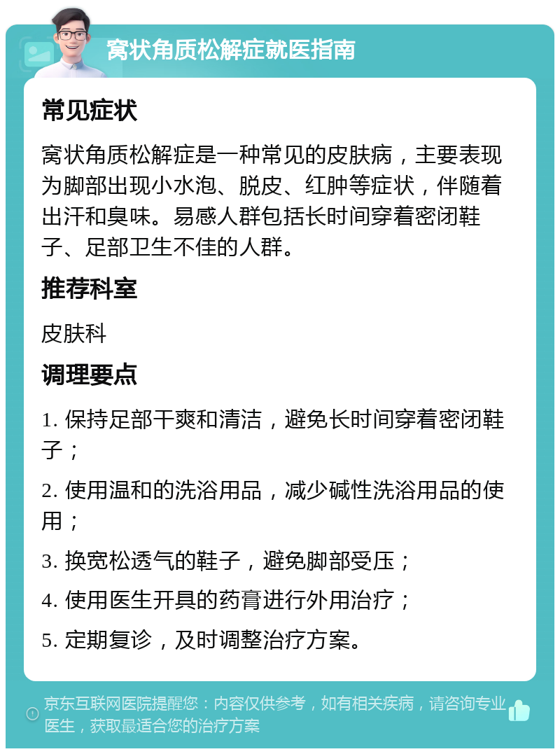 窝状角质松解症就医指南 常见症状 窝状角质松解症是一种常见的皮肤病，主要表现为脚部出现小水泡、脱皮、红肿等症状，伴随着出汗和臭味。易感人群包括长时间穿着密闭鞋子、足部卫生不佳的人群。 推荐科室 皮肤科 调理要点 1. 保持足部干爽和清洁，避免长时间穿着密闭鞋子； 2. 使用温和的洗浴用品，减少碱性洗浴用品的使用； 3. 换宽松透气的鞋子，避免脚部受压； 4. 使用医生开具的药膏进行外用治疗； 5. 定期复诊，及时调整治疗方案。