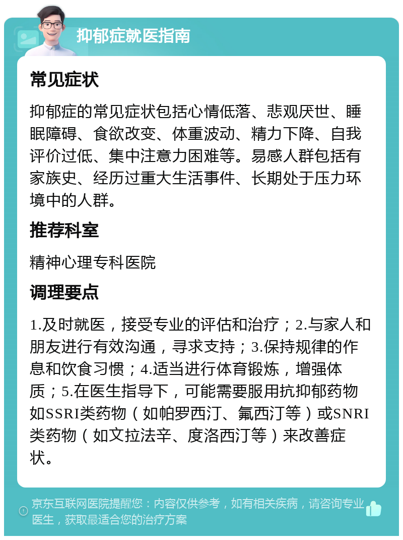 抑郁症就医指南 常见症状 抑郁症的常见症状包括心情低落、悲观厌世、睡眠障碍、食欲改变、体重波动、精力下降、自我评价过低、集中注意力困难等。易感人群包括有家族史、经历过重大生活事件、长期处于压力环境中的人群。 推荐科室 精神心理专科医院 调理要点 1.及时就医，接受专业的评估和治疗；2.与家人和朋友进行有效沟通，寻求支持；3.保持规律的作息和饮食习惯；4.适当进行体育锻炼，增强体质；5.在医生指导下，可能需要服用抗抑郁药物如SSRI类药物（如帕罗西汀、氟西汀等）或SNRI类药物（如文拉法辛、度洛西汀等）来改善症状。