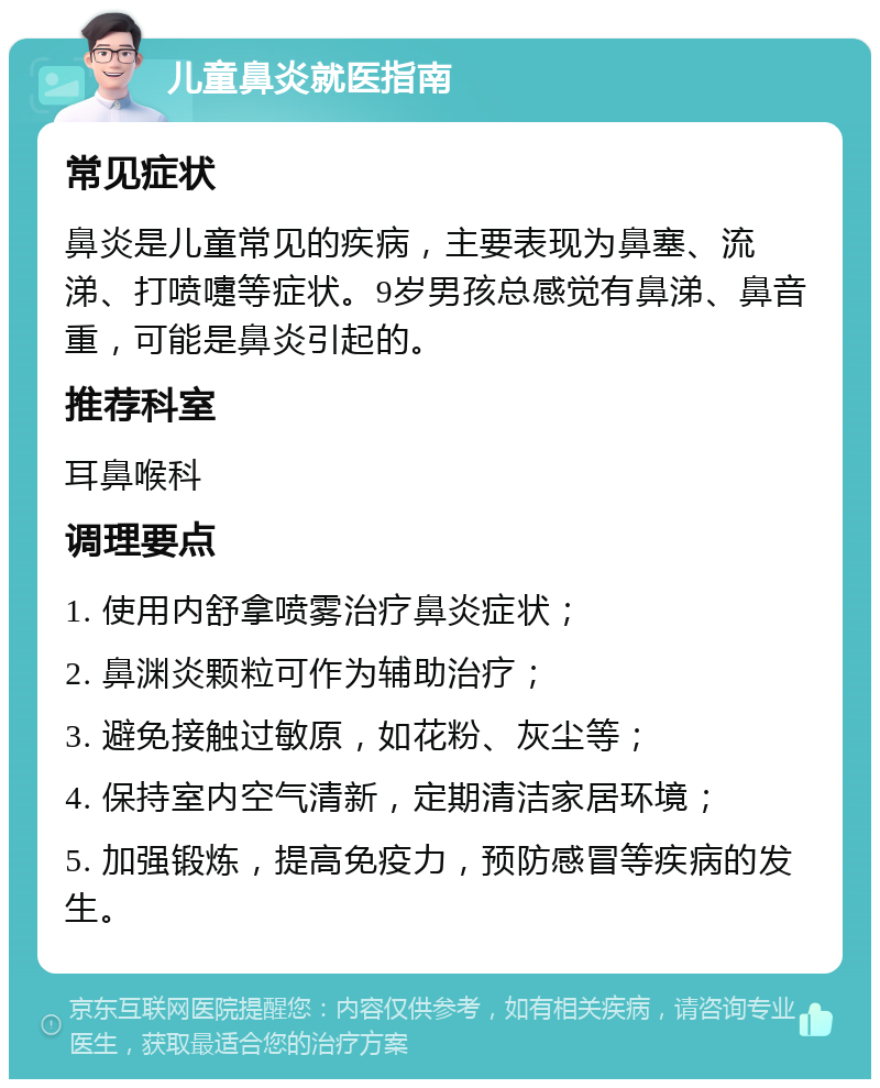 儿童鼻炎就医指南 常见症状 鼻炎是儿童常见的疾病，主要表现为鼻塞、流涕、打喷嚏等症状。9岁男孩总感觉有鼻涕、鼻音重，可能是鼻炎引起的。 推荐科室 耳鼻喉科 调理要点 1. 使用内舒拿喷雾治疗鼻炎症状； 2. 鼻渊炎颗粒可作为辅助治疗； 3. 避免接触过敏原，如花粉、灰尘等； 4. 保持室内空气清新，定期清洁家居环境； 5. 加强锻炼，提高免疫力，预防感冒等疾病的发生。