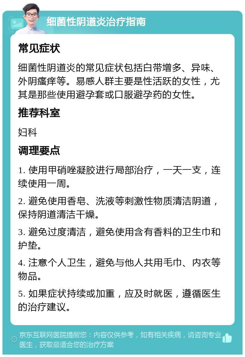 细菌性阴道炎治疗指南 常见症状 细菌性阴道炎的常见症状包括白带增多、异味、外阴瘙痒等。易感人群主要是性活跃的女性，尤其是那些使用避孕套或口服避孕药的女性。 推荐科室 妇科 调理要点 1. 使用甲硝唑凝胶进行局部治疗，一天一支，连续使用一周。 2. 避免使用香皂、洗液等刺激性物质清洁阴道，保持阴道清洁干燥。 3. 避免过度清洁，避免使用含有香料的卫生巾和护垫。 4. 注意个人卫生，避免与他人共用毛巾、内衣等物品。 5. 如果症状持续或加重，应及时就医，遵循医生的治疗建议。