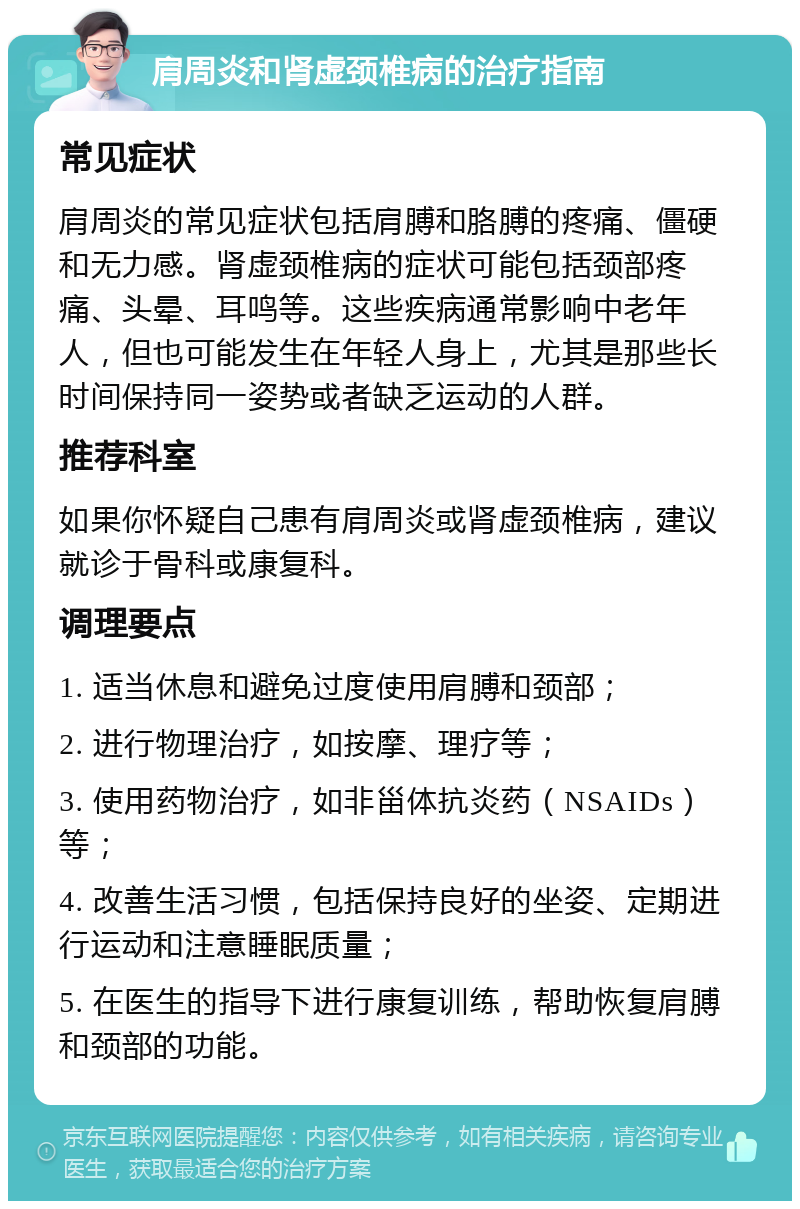 肩周炎和肾虚颈椎病的治疗指南 常见症状 肩周炎的常见症状包括肩膊和胳膊的疼痛、僵硬和无力感。肾虚颈椎病的症状可能包括颈部疼痛、头晕、耳鸣等。这些疾病通常影响中老年人，但也可能发生在年轻人身上，尤其是那些长时间保持同一姿势或者缺乏运动的人群。 推荐科室 如果你怀疑自己患有肩周炎或肾虚颈椎病，建议就诊于骨科或康复科。 调理要点 1. 适当休息和避免过度使用肩膊和颈部； 2. 进行物理治疗，如按摩、理疗等； 3. 使用药物治疗，如非甾体抗炎药（NSAIDs）等； 4. 改善生活习惯，包括保持良好的坐姿、定期进行运动和注意睡眠质量； 5. 在医生的指导下进行康复训练，帮助恢复肩膊和颈部的功能。