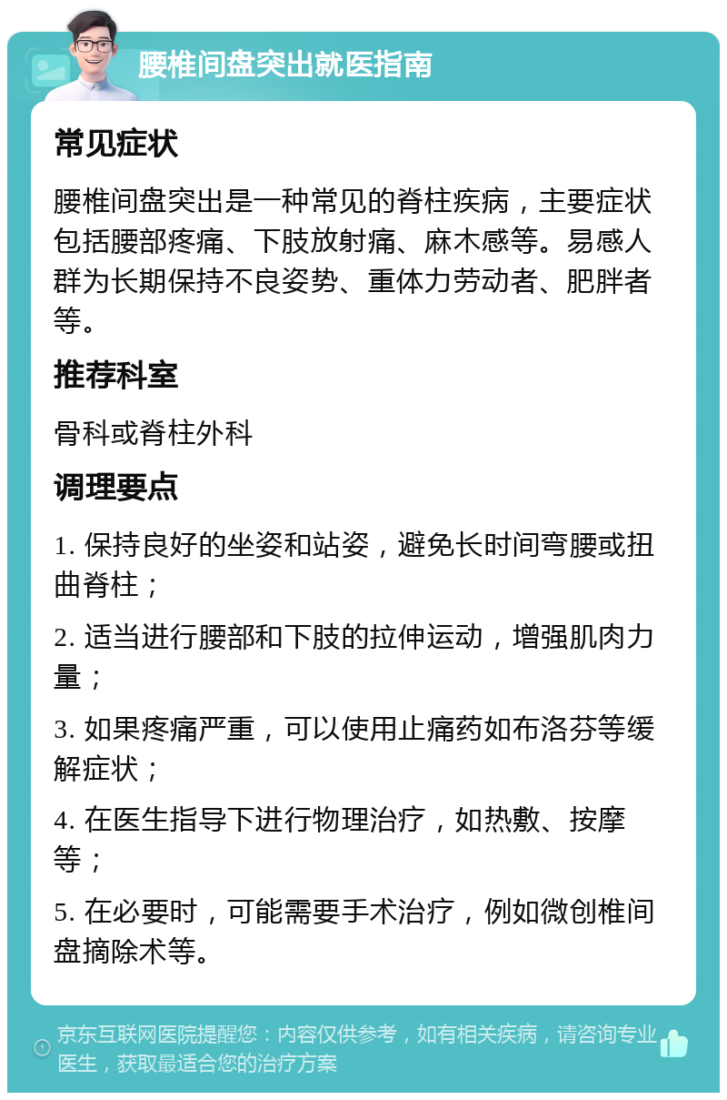 腰椎间盘突出就医指南 常见症状 腰椎间盘突出是一种常见的脊柱疾病，主要症状包括腰部疼痛、下肢放射痛、麻木感等。易感人群为长期保持不良姿势、重体力劳动者、肥胖者等。 推荐科室 骨科或脊柱外科 调理要点 1. 保持良好的坐姿和站姿，避免长时间弯腰或扭曲脊柱； 2. 适当进行腰部和下肢的拉伸运动，增强肌肉力量； 3. 如果疼痛严重，可以使用止痛药如布洛芬等缓解症状； 4. 在医生指导下进行物理治疗，如热敷、按摩等； 5. 在必要时，可能需要手术治疗，例如微创椎间盘摘除术等。