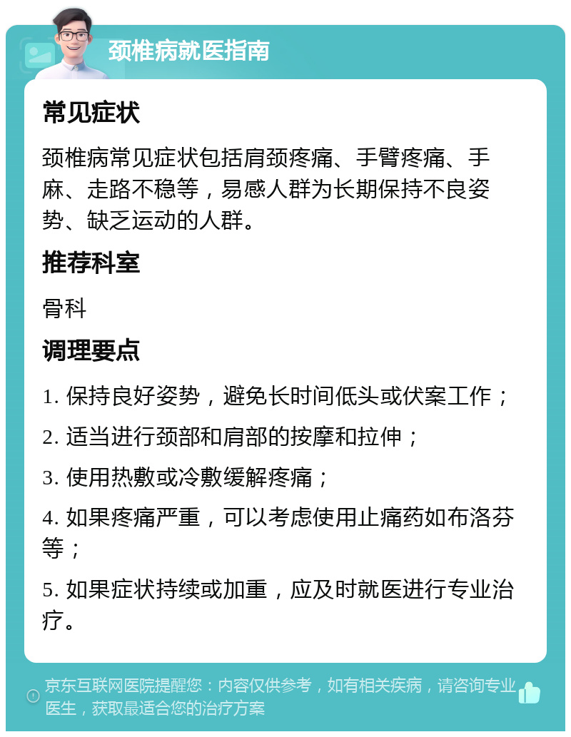 颈椎病就医指南 常见症状 颈椎病常见症状包括肩颈疼痛、手臂疼痛、手麻、走路不稳等，易感人群为长期保持不良姿势、缺乏运动的人群。 推荐科室 骨科 调理要点 1. 保持良好姿势，避免长时间低头或伏案工作； 2. 适当进行颈部和肩部的按摩和拉伸； 3. 使用热敷或冷敷缓解疼痛； 4. 如果疼痛严重，可以考虑使用止痛药如布洛芬等； 5. 如果症状持续或加重，应及时就医进行专业治疗。