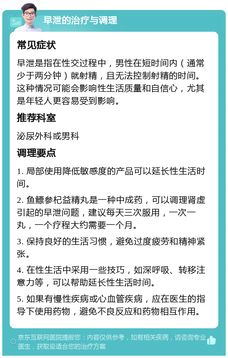 早泄的治疗与调理 常见症状 早泄是指在性交过程中，男性在短时间内（通常少于两分钟）就射精，且无法控制射精的时间。这种情况可能会影响性生活质量和自信心，尤其是年轻人更容易受到影响。 推荐科室 泌尿外科或男科 调理要点 1. 局部使用降低敏感度的产品可以延长性生活时间。 2. 鱼鳔参杞益精丸是一种中成药，可以调理肾虚引起的早泄问题，建议每天三次服用，一次一丸，一个疗程大约需要一个月。 3. 保持良好的生活习惯，避免过度疲劳和精神紧张。 4. 在性生活中采用一些技巧，如深呼吸、转移注意力等，可以帮助延长性生活时间。 5. 如果有慢性疾病或心血管疾病，应在医生的指导下使用药物，避免不良反应和药物相互作用。