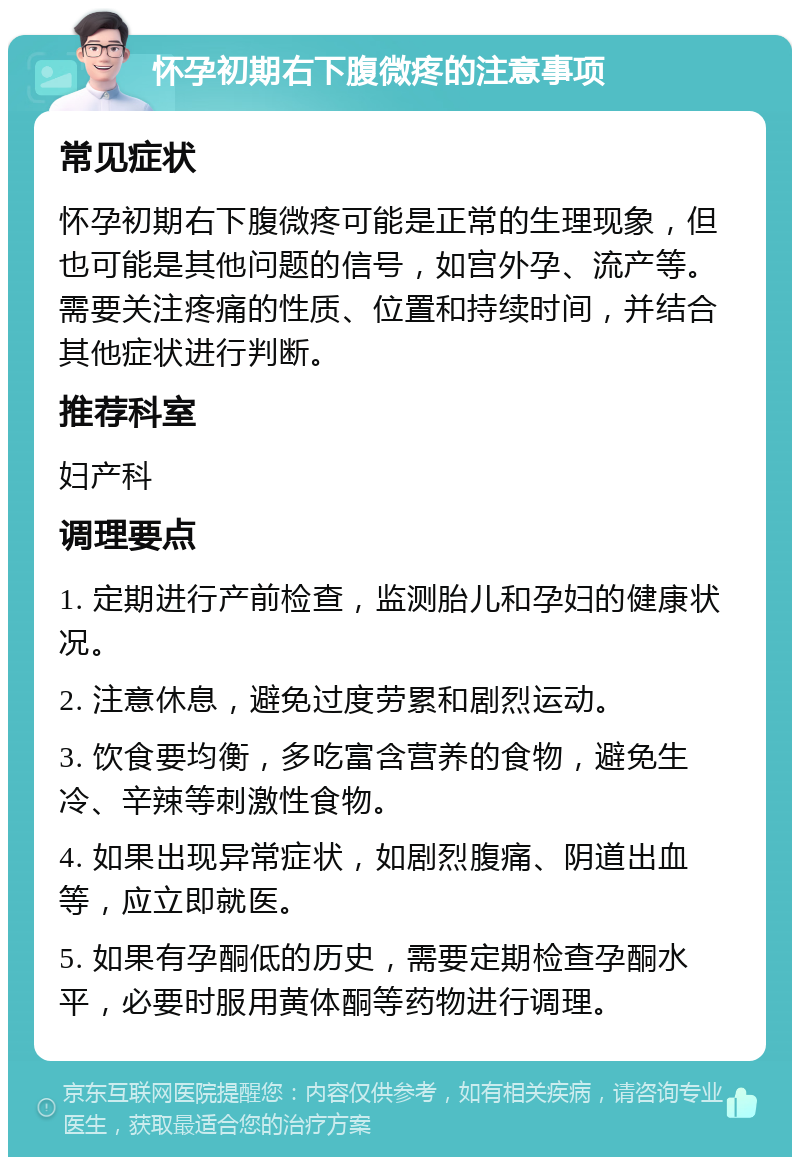 怀孕初期右下腹微疼的注意事项 常见症状 怀孕初期右下腹微疼可能是正常的生理现象，但也可能是其他问题的信号，如宫外孕、流产等。需要关注疼痛的性质、位置和持续时间，并结合其他症状进行判断。 推荐科室 妇产科 调理要点 1. 定期进行产前检查，监测胎儿和孕妇的健康状况。 2. 注意休息，避免过度劳累和剧烈运动。 3. 饮食要均衡，多吃富含营养的食物，避免生冷、辛辣等刺激性食物。 4. 如果出现异常症状，如剧烈腹痛、阴道出血等，应立即就医。 5. 如果有孕酮低的历史，需要定期检查孕酮水平，必要时服用黄体酮等药物进行调理。