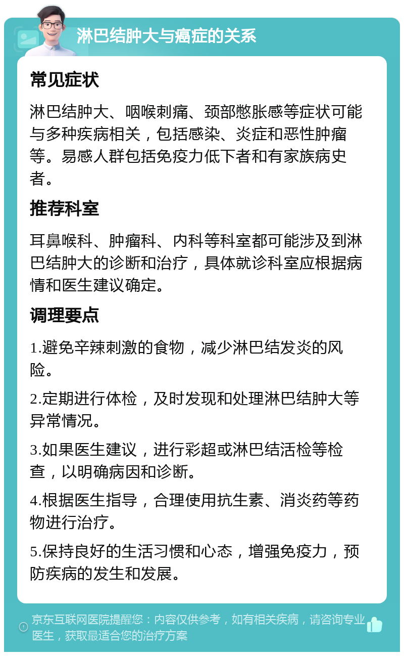 淋巴结肿大与癌症的关系 常见症状 淋巴结肿大、咽喉刺痛、颈部憋胀感等症状可能与多种疾病相关，包括感染、炎症和恶性肿瘤等。易感人群包括免疫力低下者和有家族病史者。 推荐科室 耳鼻喉科、肿瘤科、内科等科室都可能涉及到淋巴结肿大的诊断和治疗，具体就诊科室应根据病情和医生建议确定。 调理要点 1.避免辛辣刺激的食物，减少淋巴结发炎的风险。 2.定期进行体检，及时发现和处理淋巴结肿大等异常情况。 3.如果医生建议，进行彩超或淋巴结活检等检查，以明确病因和诊断。 4.根据医生指导，合理使用抗生素、消炎药等药物进行治疗。 5.保持良好的生活习惯和心态，增强免疫力，预防疾病的发生和发展。