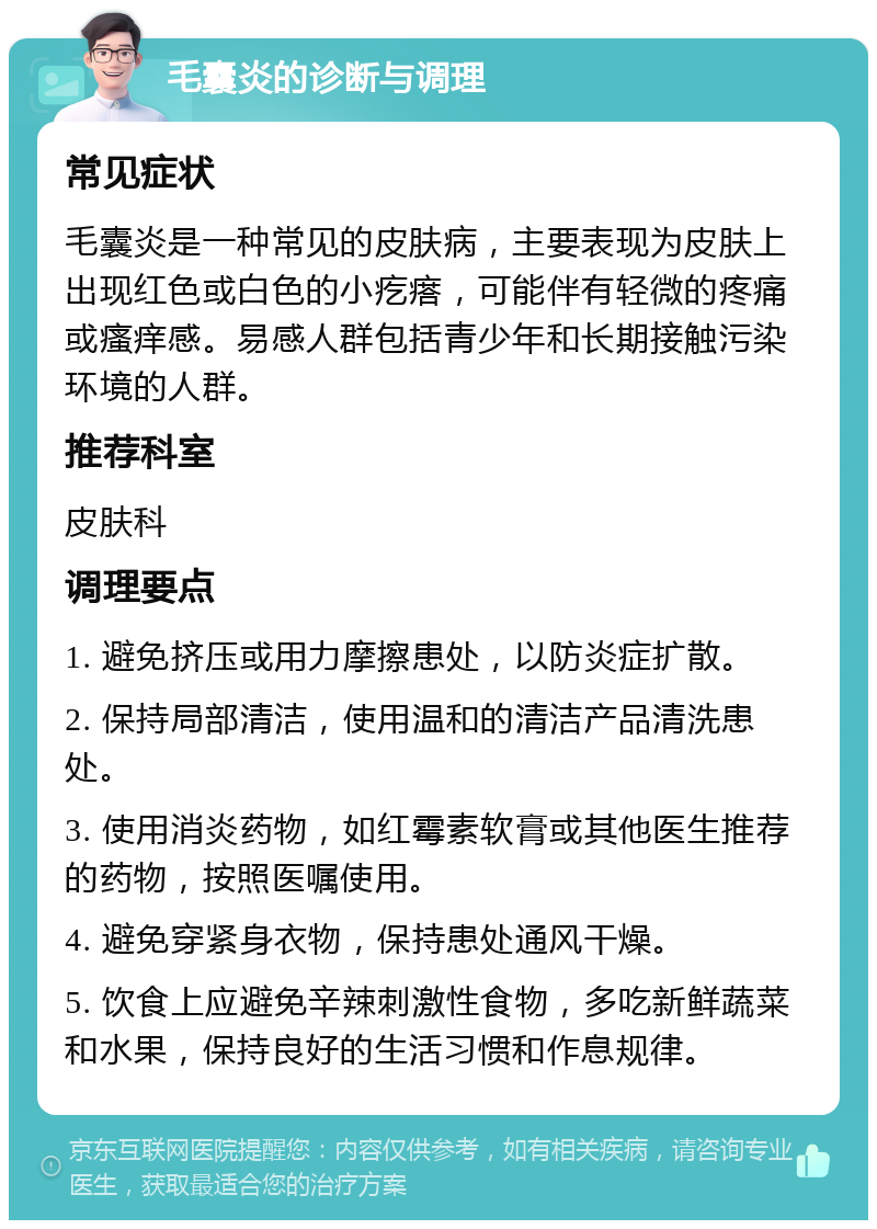 毛囊炎的诊断与调理 常见症状 毛囊炎是一种常见的皮肤病，主要表现为皮肤上出现红色或白色的小疙瘩，可能伴有轻微的疼痛或瘙痒感。易感人群包括青少年和长期接触污染环境的人群。 推荐科室 皮肤科 调理要点 1. 避免挤压或用力摩擦患处，以防炎症扩散。 2. 保持局部清洁，使用温和的清洁产品清洗患处。 3. 使用消炎药物，如红霉素软膏或其他医生推荐的药物，按照医嘱使用。 4. 避免穿紧身衣物，保持患处通风干燥。 5. 饮食上应避免辛辣刺激性食物，多吃新鲜蔬菜和水果，保持良好的生活习惯和作息规律。