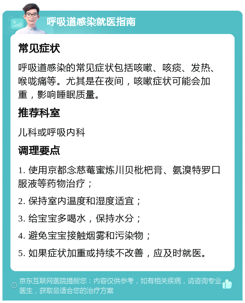 呼吸道感染就医指南 常见症状 呼吸道感染的常见症状包括咳嗽、咳痰、发热、喉咙痛等。尤其是在夜间，咳嗽症状可能会加重，影响睡眠质量。 推荐科室 儿科或呼吸内科 调理要点 1. 使用京都念慈菴蜜炼川贝枇杷膏、氨溴特罗口服液等药物治疗； 2. 保持室内温度和湿度适宜； 3. 给宝宝多喝水，保持水分； 4. 避免宝宝接触烟雾和污染物； 5. 如果症状加重或持续不改善，应及时就医。