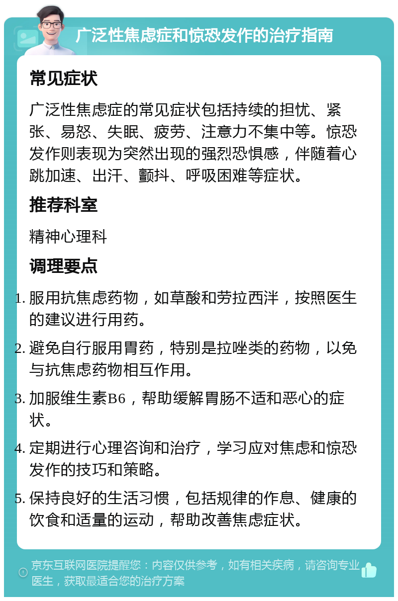 广泛性焦虑症和惊恐发作的治疗指南 常见症状 广泛性焦虑症的常见症状包括持续的担忧、紧张、易怒、失眠、疲劳、注意力不集中等。惊恐发作则表现为突然出现的强烈恐惧感，伴随着心跳加速、出汗、颤抖、呼吸困难等症状。 推荐科室 精神心理科 调理要点 服用抗焦虑药物，如草酸和劳拉西泮，按照医生的建议进行用药。 避免自行服用胃药，特别是拉唑类的药物，以免与抗焦虑药物相互作用。 加服维生素B6，帮助缓解胃肠不适和恶心的症状。 定期进行心理咨询和治疗，学习应对焦虑和惊恐发作的技巧和策略。 保持良好的生活习惯，包括规律的作息、健康的饮食和适量的运动，帮助改善焦虑症状。