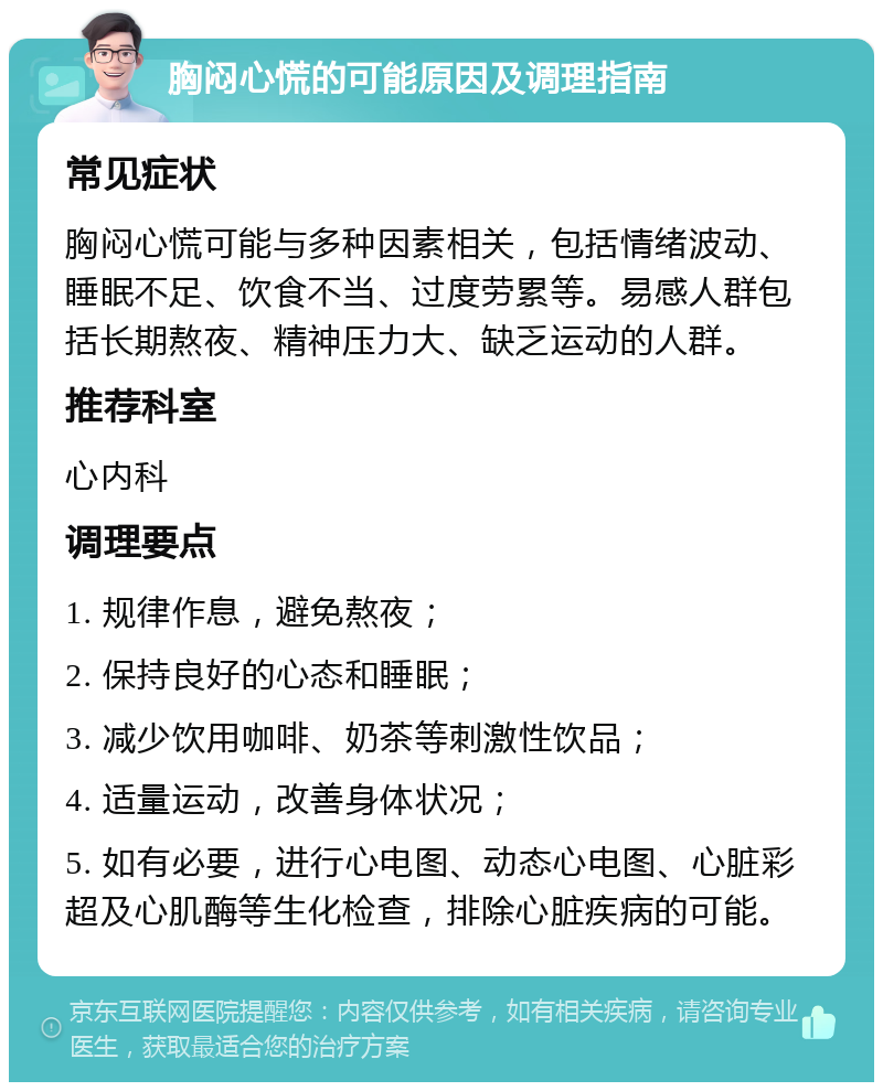 胸闷心慌的可能原因及调理指南 常见症状 胸闷心慌可能与多种因素相关，包括情绪波动、睡眠不足、饮食不当、过度劳累等。易感人群包括长期熬夜、精神压力大、缺乏运动的人群。 推荐科室 心内科 调理要点 1. 规律作息，避免熬夜； 2. 保持良好的心态和睡眠； 3. 减少饮用咖啡、奶茶等刺激性饮品； 4. 适量运动，改善身体状况； 5. 如有必要，进行心电图、动态心电图、心脏彩超及心肌酶等生化检查，排除心脏疾病的可能。