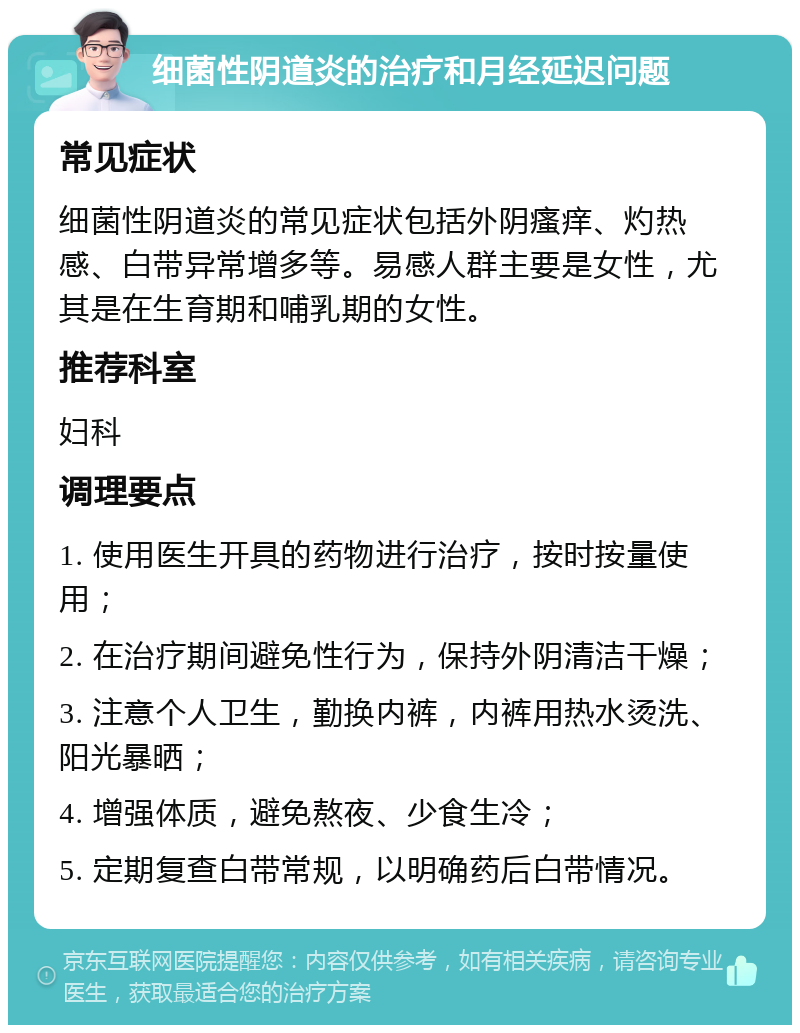 细菌性阴道炎的治疗和月经延迟问题 常见症状 细菌性阴道炎的常见症状包括外阴瘙痒、灼热感、白带异常增多等。易感人群主要是女性，尤其是在生育期和哺乳期的女性。 推荐科室 妇科 调理要点 1. 使用医生开具的药物进行治疗，按时按量使用； 2. 在治疗期间避免性行为，保持外阴清洁干燥； 3. 注意个人卫生，勤换内裤，内裤用热水烫洗、阳光暴晒； 4. 增强体质，避免熬夜、少食生冷； 5. 定期复查白带常规，以明确药后白带情况。