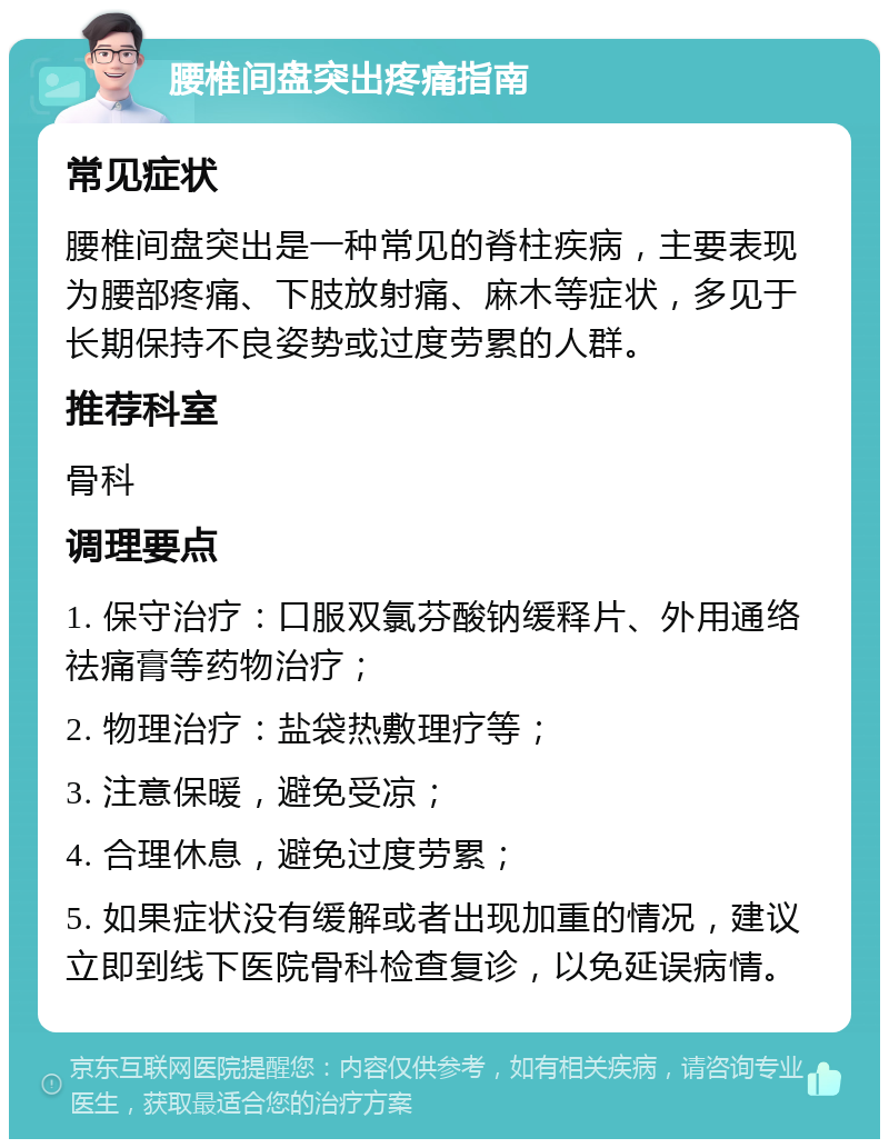 腰椎间盘突出疼痛指南 常见症状 腰椎间盘突出是一种常见的脊柱疾病，主要表现为腰部疼痛、下肢放射痛、麻木等症状，多见于长期保持不良姿势或过度劳累的人群。 推荐科室 骨科 调理要点 1. 保守治疗：口服双氯芬酸钠缓释片、外用通络祛痛膏等药物治疗； 2. 物理治疗：盐袋热敷理疗等； 3. 注意保暖，避免受凉； 4. 合理休息，避免过度劳累； 5. 如果症状没有缓解或者出现加重的情况，建议立即到线下医院骨科检查复诊，以免延误病情。