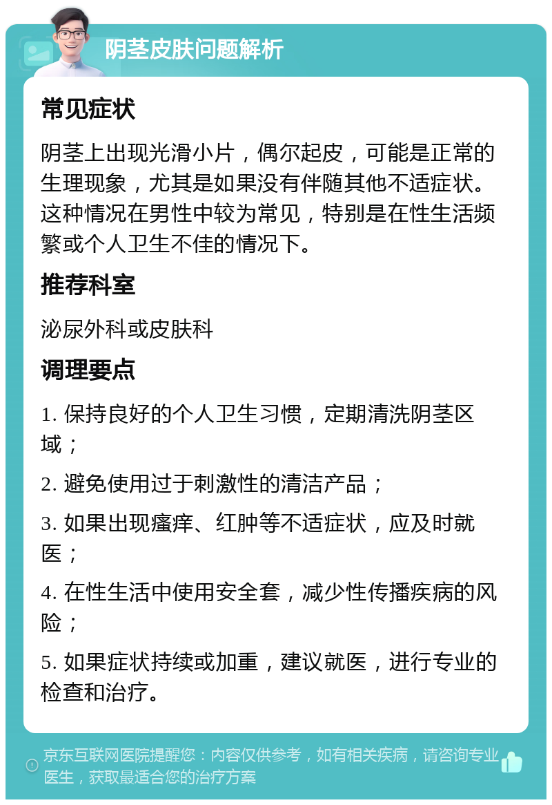 阴茎皮肤问题解析 常见症状 阴茎上出现光滑小片，偶尔起皮，可能是正常的生理现象，尤其是如果没有伴随其他不适症状。这种情况在男性中较为常见，特别是在性生活频繁或个人卫生不佳的情况下。 推荐科室 泌尿外科或皮肤科 调理要点 1. 保持良好的个人卫生习惯，定期清洗阴茎区域； 2. 避免使用过于刺激性的清洁产品； 3. 如果出现瘙痒、红肿等不适症状，应及时就医； 4. 在性生活中使用安全套，减少性传播疾病的风险； 5. 如果症状持续或加重，建议就医，进行专业的检查和治疗。
