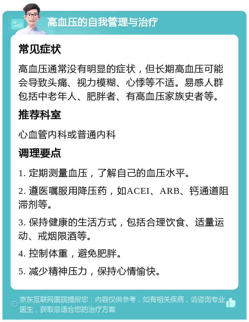 高血压的自我管理与治疗 常见症状 高血压通常没有明显的症状，但长期高血压可能会导致头痛、视力模糊、心悸等不适。易感人群包括中老年人、肥胖者、有高血压家族史者等。 推荐科室 心血管内科或普通内科 调理要点 1. 定期测量血压，了解自己的血压水平。 2. 遵医嘱服用降压药，如ACEI、ARB、钙通道阻滞剂等。 3. 保持健康的生活方式，包括合理饮食、适量运动、戒烟限酒等。 4. 控制体重，避免肥胖。 5. 减少精神压力，保持心情愉快。