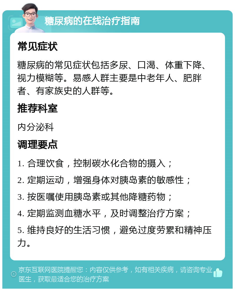 糖尿病的在线治疗指南 常见症状 糖尿病的常见症状包括多尿、口渴、体重下降、视力模糊等。易感人群主要是中老年人、肥胖者、有家族史的人群等。 推荐科室 内分泌科 调理要点 1. 合理饮食，控制碳水化合物的摄入； 2. 定期运动，增强身体对胰岛素的敏感性； 3. 按医嘱使用胰岛素或其他降糖药物； 4. 定期监测血糖水平，及时调整治疗方案； 5. 维持良好的生活习惯，避免过度劳累和精神压力。