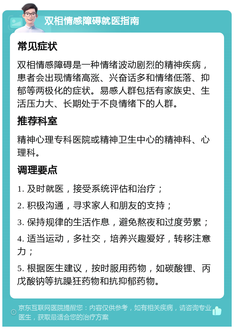 双相情感障碍就医指南 常见症状 双相情感障碍是一种情绪波动剧烈的精神疾病，患者会出现情绪高涨、兴奋话多和情绪低落、抑郁等两极化的症状。易感人群包括有家族史、生活压力大、长期处于不良情绪下的人群。 推荐科室 精神心理专科医院或精神卫生中心的精神科、心理科。 调理要点 1. 及时就医，接受系统评估和治疗； 2. 积极沟通，寻求家人和朋友的支持； 3. 保持规律的生活作息，避免熬夜和过度劳累； 4. 适当运动，多社交，培养兴趣爱好，转移注意力； 5. 根据医生建议，按时服用药物，如碳酸锂、丙戊酸钠等抗躁狂药物和抗抑郁药物。