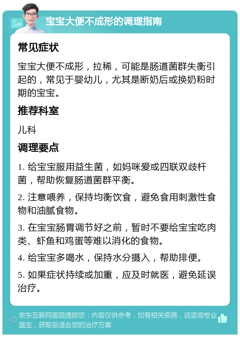 宝宝大便不成形的调理指南 常见症状 宝宝大便不成形，拉稀，可能是肠道菌群失衡引起的，常见于婴幼儿，尤其是断奶后或换奶粉时期的宝宝。 推荐科室 儿科 调理要点 1. 给宝宝服用益生菌，如妈咪爱或四联双歧杆菌，帮助恢复肠道菌群平衡。 2. 注意喂养，保持均衡饮食，避免食用刺激性食物和油腻食物。 3. 在宝宝肠胃调节好之前，暂时不要给宝宝吃肉类、虾鱼和鸡蛋等难以消化的食物。 4. 给宝宝多喝水，保持水分摄入，帮助排便。 5. 如果症状持续或加重，应及时就医，避免延误治疗。