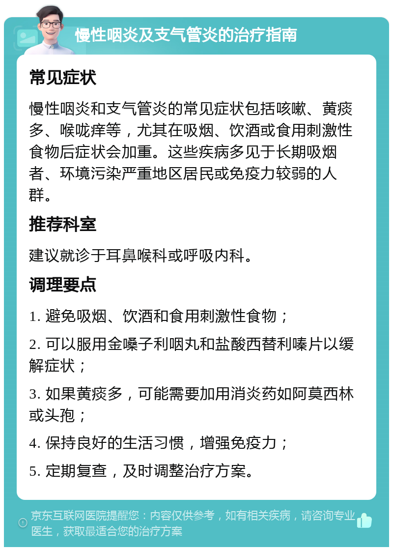 慢性咽炎及支气管炎的治疗指南 常见症状 慢性咽炎和支气管炎的常见症状包括咳嗽、黄痰多、喉咙痒等，尤其在吸烟、饮酒或食用刺激性食物后症状会加重。这些疾病多见于长期吸烟者、环境污染严重地区居民或免疫力较弱的人群。 推荐科室 建议就诊于耳鼻喉科或呼吸内科。 调理要点 1. 避免吸烟、饮酒和食用刺激性食物； 2. 可以服用金嗓子利咽丸和盐酸西替利嗪片以缓解症状； 3. 如果黄痰多，可能需要加用消炎药如阿莫西林或头孢； 4. 保持良好的生活习惯，增强免疫力； 5. 定期复查，及时调整治疗方案。