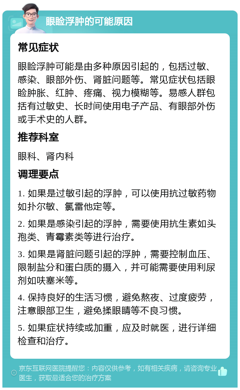 眼睑浮肿的可能原因 常见症状 眼睑浮肿可能是由多种原因引起的，包括过敏、感染、眼部外伤、肾脏问题等。常见症状包括眼睑肿胀、红肿、疼痛、视力模糊等。易感人群包括有过敏史、长时间使用电子产品、有眼部外伤或手术史的人群。 推荐科室 眼科、肾内科 调理要点 1. 如果是过敏引起的浮肿，可以使用抗过敏药物如扑尔敏、氯雷他定等。 2. 如果是感染引起的浮肿，需要使用抗生素如头孢类、青霉素类等进行治疗。 3. 如果是肾脏问题引起的浮肿，需要控制血压、限制盐分和蛋白质的摄入，并可能需要使用利尿剂如呋塞米等。 4. 保持良好的生活习惯，避免熬夜、过度疲劳，注意眼部卫生，避免揉眼睛等不良习惯。 5. 如果症状持续或加重，应及时就医，进行详细检查和治疗。