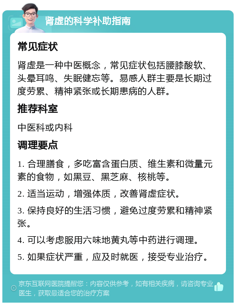 肾虚的科学补助指南 常见症状 肾虚是一种中医概念，常见症状包括腰膝酸软、头晕耳鸣、失眠健忘等。易感人群主要是长期过度劳累、精神紧张或长期患病的人群。 推荐科室 中医科或内科 调理要点 1. 合理膳食，多吃富含蛋白质、维生素和微量元素的食物，如黑豆、黑芝麻、核桃等。 2. 适当运动，增强体质，改善肾虚症状。 3. 保持良好的生活习惯，避免过度劳累和精神紧张。 4. 可以考虑服用六味地黄丸等中药进行调理。 5. 如果症状严重，应及时就医，接受专业治疗。