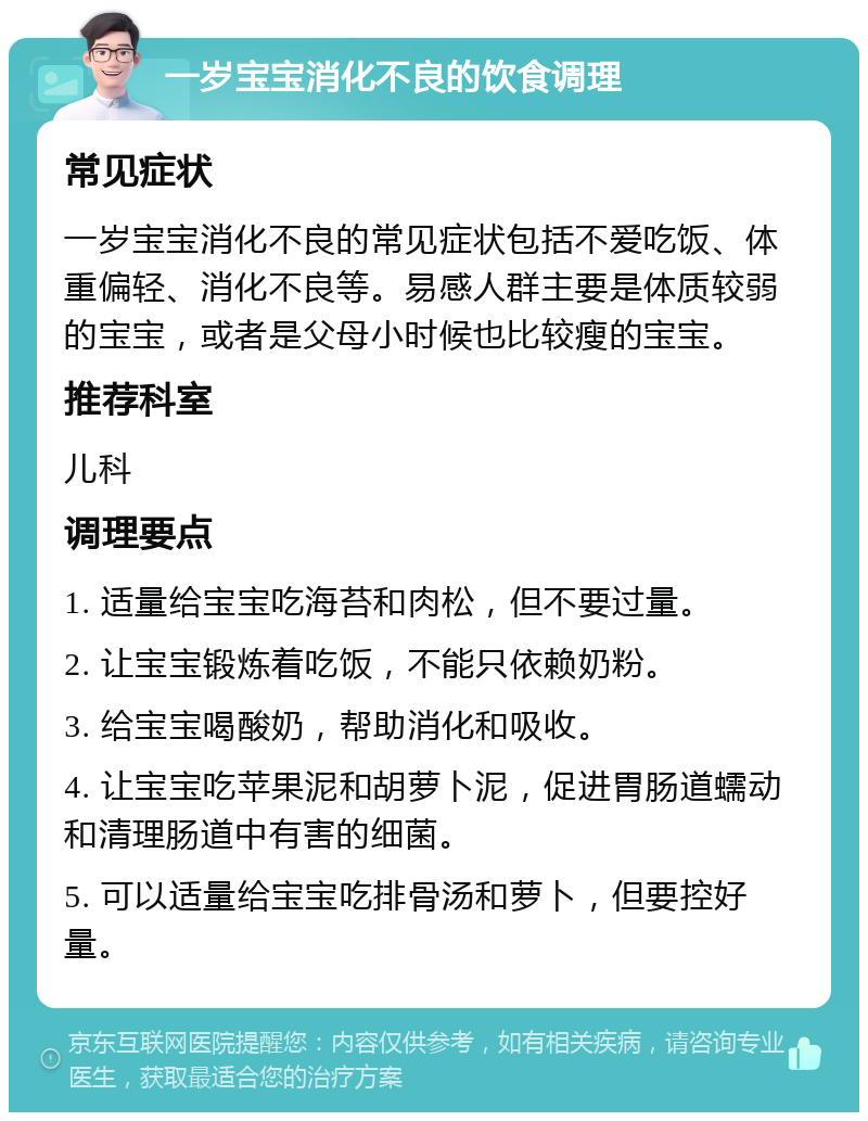 一岁宝宝消化不良的饮食调理 常见症状 一岁宝宝消化不良的常见症状包括不爱吃饭、体重偏轻、消化不良等。易感人群主要是体质较弱的宝宝，或者是父母小时候也比较瘦的宝宝。 推荐科室 儿科 调理要点 1. 适量给宝宝吃海苔和肉松，但不要过量。 2. 让宝宝锻炼着吃饭，不能只依赖奶粉。 3. 给宝宝喝酸奶，帮助消化和吸收。 4. 让宝宝吃苹果泥和胡萝卜泥，促进胃肠道蠕动和清理肠道中有害的细菌。 5. 可以适量给宝宝吃排骨汤和萝卜，但要控好量。