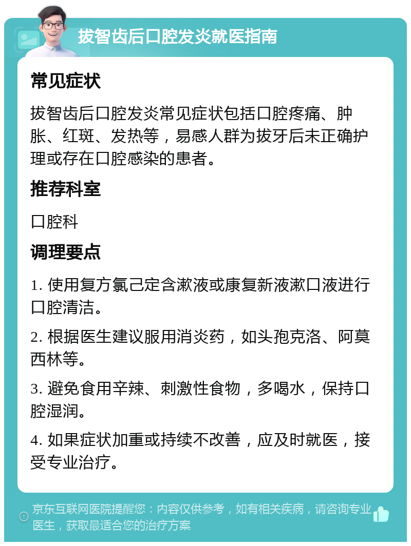 拔智齿后口腔发炎就医指南 常见症状 拔智齿后口腔发炎常见症状包括口腔疼痛、肿胀、红斑、发热等，易感人群为拔牙后未正确护理或存在口腔感染的患者。 推荐科室 口腔科 调理要点 1. 使用复方氯己定含漱液或康复新液漱口液进行口腔清洁。 2. 根据医生建议服用消炎药，如头孢克洛、阿莫西林等。 3. 避免食用辛辣、刺激性食物，多喝水，保持口腔湿润。 4. 如果症状加重或持续不改善，应及时就医，接受专业治疗。