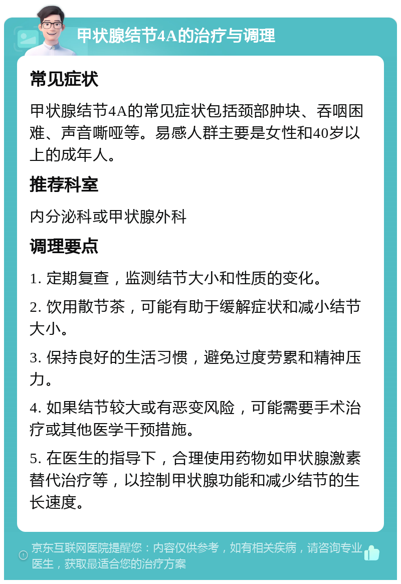 甲状腺结节4A的治疗与调理 常见症状 甲状腺结节4A的常见症状包括颈部肿块、吞咽困难、声音嘶哑等。易感人群主要是女性和40岁以上的成年人。 推荐科室 内分泌科或甲状腺外科 调理要点 1. 定期复查，监测结节大小和性质的变化。 2. 饮用散节茶，可能有助于缓解症状和减小结节大小。 3. 保持良好的生活习惯，避免过度劳累和精神压力。 4. 如果结节较大或有恶变风险，可能需要手术治疗或其他医学干预措施。 5. 在医生的指导下，合理使用药物如甲状腺激素替代治疗等，以控制甲状腺功能和减少结节的生长速度。