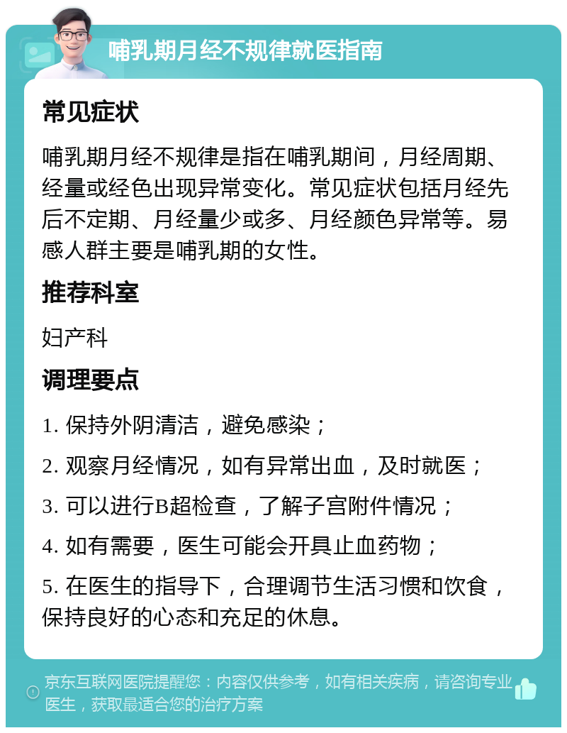 哺乳期月经不规律就医指南 常见症状 哺乳期月经不规律是指在哺乳期间，月经周期、经量或经色出现异常变化。常见症状包括月经先后不定期、月经量少或多、月经颜色异常等。易感人群主要是哺乳期的女性。 推荐科室 妇产科 调理要点 1. 保持外阴清洁，避免感染； 2. 观察月经情况，如有异常出血，及时就医； 3. 可以进行B超检查，了解子宫附件情况； 4. 如有需要，医生可能会开具止血药物； 5. 在医生的指导下，合理调节生活习惯和饮食，保持良好的心态和充足的休息。