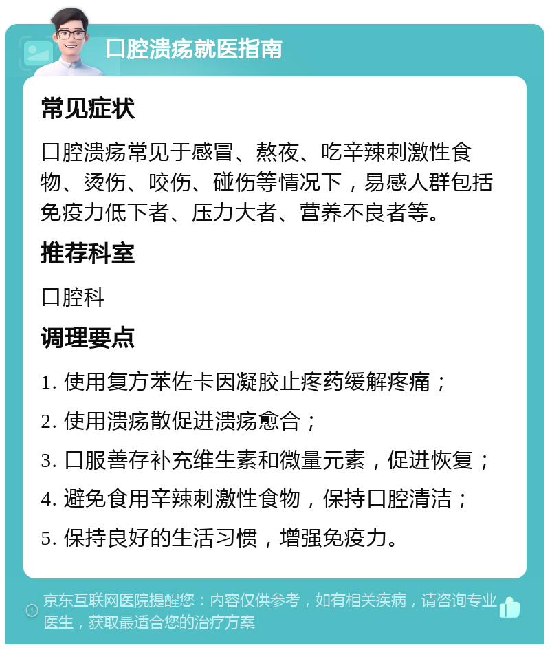 口腔溃疡就医指南 常见症状 口腔溃疡常见于感冒、熬夜、吃辛辣刺激性食物、烫伤、咬伤、碰伤等情况下，易感人群包括免疫力低下者、压力大者、营养不良者等。 推荐科室 口腔科 调理要点 1. 使用复方苯佐卡因凝胶止疼药缓解疼痛； 2. 使用溃疡散促进溃疡愈合； 3. 口服善存补充维生素和微量元素，促进恢复； 4. 避免食用辛辣刺激性食物，保持口腔清洁； 5. 保持良好的生活习惯，增强免疫力。