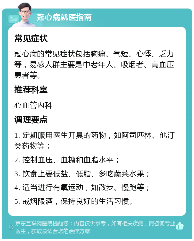 冠心病就医指南 常见症状 冠心病的常见症状包括胸痛、气短、心悸、乏力等，易感人群主要是中老年人、吸烟者、高血压患者等。 推荐科室 心血管内科 调理要点 1. 定期服用医生开具的药物，如阿司匹林、他汀类药物等； 2. 控制血压、血糖和血脂水平； 3. 饮食上要低盐、低脂、多吃蔬菜水果； 4. 适当进行有氧运动，如散步、慢跑等； 5. 戒烟限酒，保持良好的生活习惯。