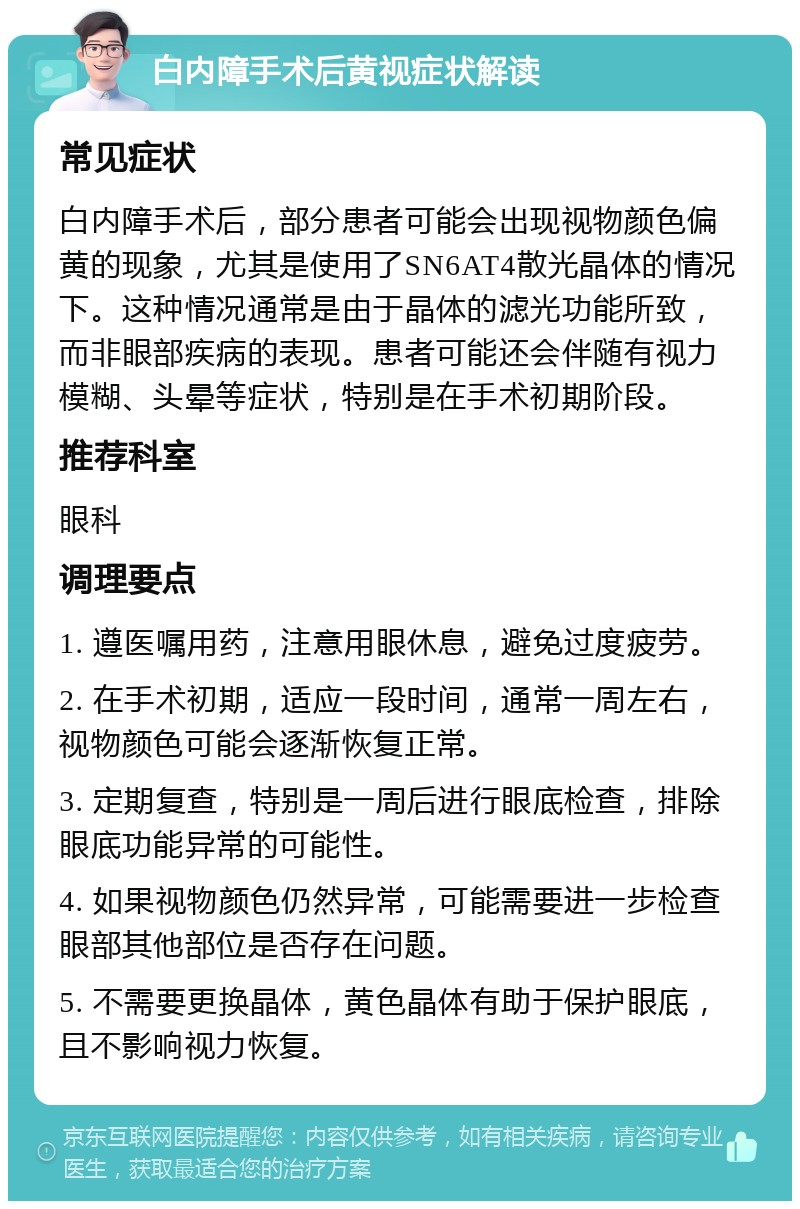 白内障手术后黄视症状解读 常见症状 白内障手术后，部分患者可能会出现视物颜色偏黄的现象，尤其是使用了SN6AT4散光晶体的情况下。这种情况通常是由于晶体的滤光功能所致，而非眼部疾病的表现。患者可能还会伴随有视力模糊、头晕等症状，特别是在手术初期阶段。 推荐科室 眼科 调理要点 1. 遵医嘱用药，注意用眼休息，避免过度疲劳。 2. 在手术初期，适应一段时间，通常一周左右，视物颜色可能会逐渐恢复正常。 3. 定期复查，特别是一周后进行眼底检查，排除眼底功能异常的可能性。 4. 如果视物颜色仍然异常，可能需要进一步检查眼部其他部位是否存在问题。 5. 不需要更换晶体，黄色晶体有助于保护眼底，且不影响视力恢复。