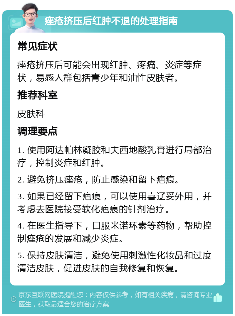 痤疮挤压后红肿不退的处理指南 常见症状 痤疮挤压后可能会出现红肿、疼痛、炎症等症状，易感人群包括青少年和油性皮肤者。 推荐科室 皮肤科 调理要点 1. 使用阿达帕林凝胶和夫西地酸乳膏进行局部治疗，控制炎症和红肿。 2. 避免挤压痤疮，防止感染和留下疤痕。 3. 如果已经留下疤痕，可以使用喜辽妥外用，并考虑去医院接受软化疤痕的针剂治疗。 4. 在医生指导下，口服米诺环素等药物，帮助控制痤疮的发展和减少炎症。 5. 保持皮肤清洁，避免使用刺激性化妆品和过度清洁皮肤，促进皮肤的自我修复和恢复。