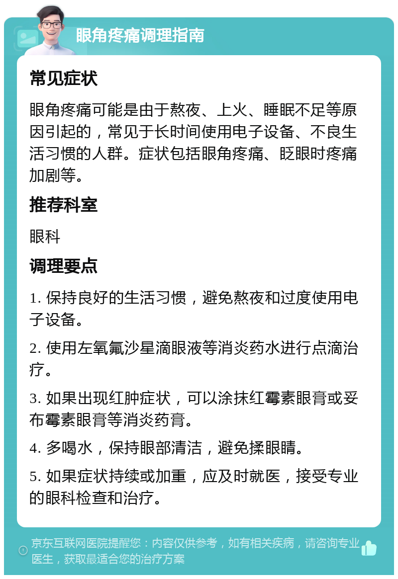 眼角疼痛调理指南 常见症状 眼角疼痛可能是由于熬夜、上火、睡眠不足等原因引起的，常见于长时间使用电子设备、不良生活习惯的人群。症状包括眼角疼痛、眨眼时疼痛加剧等。 推荐科室 眼科 调理要点 1. 保持良好的生活习惯，避免熬夜和过度使用电子设备。 2. 使用左氧氟沙星滴眼液等消炎药水进行点滴治疗。 3. 如果出现红肿症状，可以涂抹红霉素眼膏或妥布霉素眼膏等消炎药膏。 4. 多喝水，保持眼部清洁，避免揉眼睛。 5. 如果症状持续或加重，应及时就医，接受专业的眼科检查和治疗。