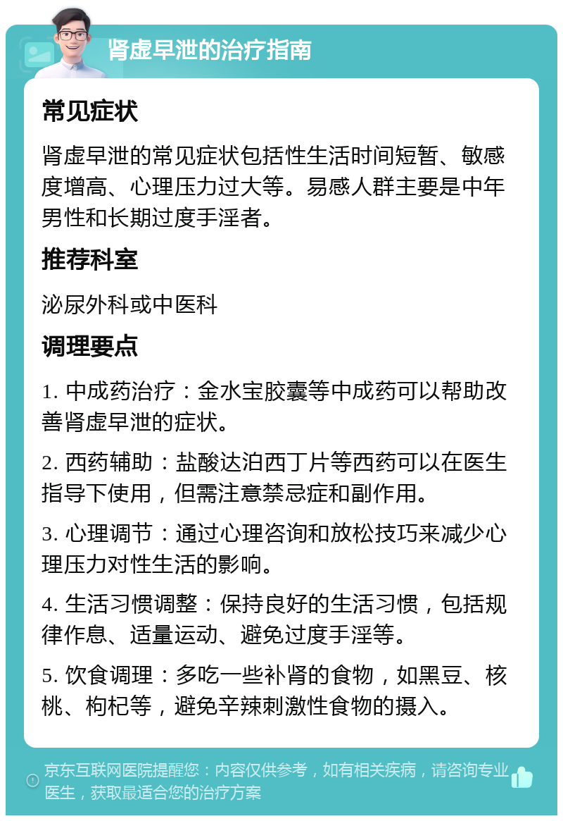 肾虚早泄的治疗指南 常见症状 肾虚早泄的常见症状包括性生活时间短暂、敏感度增高、心理压力过大等。易感人群主要是中年男性和长期过度手淫者。 推荐科室 泌尿外科或中医科 调理要点 1. 中成药治疗：金水宝胶囊等中成药可以帮助改善肾虚早泄的症状。 2. 西药辅助：盐酸达泊西丁片等西药可以在医生指导下使用，但需注意禁忌症和副作用。 3. 心理调节：通过心理咨询和放松技巧来减少心理压力对性生活的影响。 4. 生活习惯调整：保持良好的生活习惯，包括规律作息、适量运动、避免过度手淫等。 5. 饮食调理：多吃一些补肾的食物，如黑豆、核桃、枸杞等，避免辛辣刺激性食物的摄入。